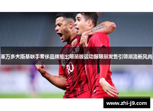 莱万多夫斯基联手奢侈品牌推出限量版运动服限量发售引领潮流新风尚 莱万多夫斯基联手奢侈品牌推出限量版运动服限量发售引领潮流新风尚