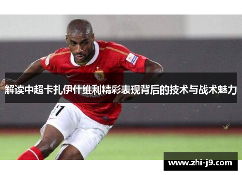 解读中超卡扎伊什维利精彩表现背后的技术与战术魅力 解读中超卡扎伊什维利精彩表现背后的技术与战术魅力