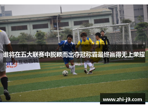 谁将在五大联赛中脱颖而出夺冠称霸最终赢得无上荣耀 谁将在五大联赛中脱颖而出夺冠称霸最终赢得无上荣耀