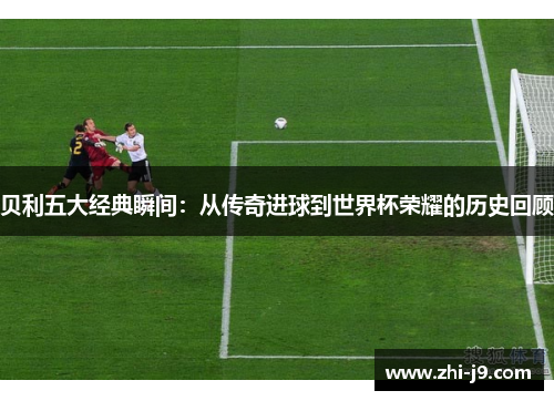 贝利五大经典瞬间:从传奇进球到世界杯荣耀的历史回顾 贝利五大经典瞬间:从传奇进球到世界杯荣耀的历史回顾