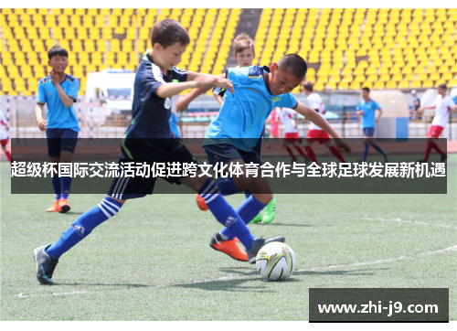 超级杯国际交流活动促进跨文化体育合作与全球足球发展新机遇 超级杯国际交流活动促进跨文化体育合作与全球足球发展新机遇