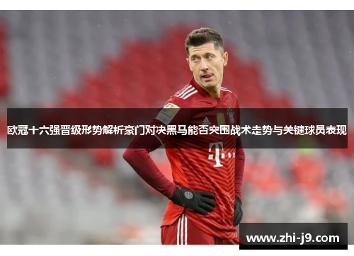 欧冠十六强晋级形势解析豪门对决黑马能否突围战术走势与关键球员表现