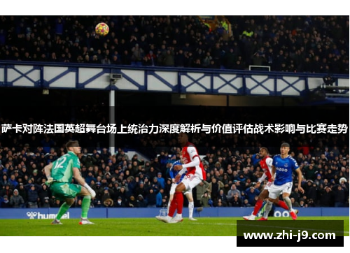 萨卡对阵法国英超舞台场上统治力深度解析与价值评估战术影响与比赛走势