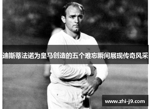 迪斯蒂法诺为皇马创造的五个难忘瞬间展现传奇风采 迪斯蒂法诺为皇马创造的五个难忘瞬间展现传奇风采