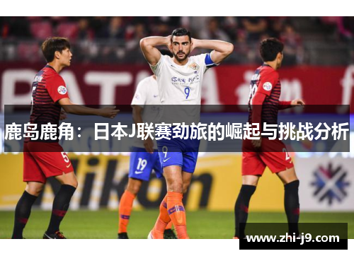 鹿岛鹿角：日本J联赛劲旅的崛起与挑战分析