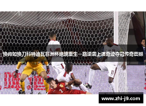 换帅如换刀科特迪瓦非洲杯绝境重生一路逆袭上演奇迹夺冠传奇震撼