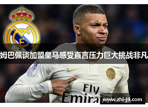 姆巴佩谈加盟皇马感受直言压力巨大挑战非凡