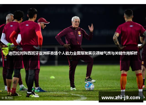 迪巴拉对阵西班牙亚洲杯赛场个人能力全面爆发展示领袖气质与关键作用解析 迪巴拉对阵西班牙亚洲杯赛场个人能力全面爆发展示领袖气质与关键作用解析