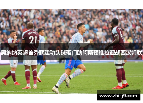 奥纳纳英超首秀就建功头球破门助阿斯顿维拉迎战西汉姆联 奥纳纳英超首秀就建功头球破门助阿斯顿维拉迎战西汉姆联